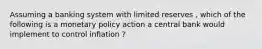 Assuming a banking system with limited reserves , which of the following is a monetary policy action a central bank would implement to control inflation ?