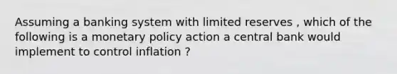 Assuming a banking system with limited reserves , which of the following is a <a href='https://www.questionai.com/knowledge/kEE0G7Llsx-monetary-policy' class='anchor-knowledge'>monetary policy</a> action a central bank would implement to control inflation ?