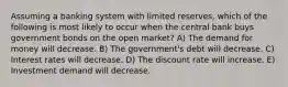 Assuming a banking system with limited reserves, which of the following is most likely to occur when the central bank buys government bonds on the open market? A) The demand for money will decrease. B) The government's debt will decrease. C) Interest rates will decrease. D) The discount rate will increase. E) Investment demand will decrease.