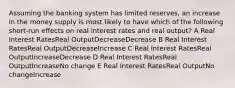 Assuming the banking system has limited reserves, an increase in the money supply is most likely to have which of the following short-run effects on real interest rates and real output? A Real Interest RatesReal OutputDecreaseDecrease B Real Interest RatesReal OutputDecreaseIncrease C Real Interest RatesReal OutputIncreaseDecrease D Real Interest RatesReal OutputIncreaseNo change E Real Interest RatesReal OutputNo changeIncrease