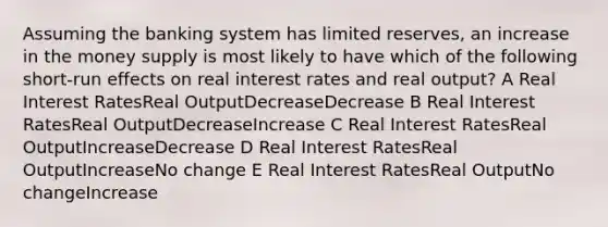 Assuming the banking system has limited reserves, an increase in the money supply is most likely to have which of the following short-run effects on real interest rates and real output? A Real Interest RatesReal OutputDecreaseDecrease B Real Interest RatesReal OutputDecreaseIncrease C Real Interest RatesReal OutputIncreaseDecrease D Real Interest RatesReal OutputIncreaseNo change E Real Interest RatesReal OutputNo changeIncrease