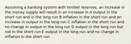 Assuming a banking system with limited reserves, an increase in the money supply will result in an increase in A output in the short run and in the long run B inflation in the short run and an increase in output in the long run C inflation in the short run and no change in output in the long run D output in the long run but not in the short run E output in the long run and no change in inflation in the short run