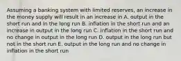 Assuming a banking system with limited reserves, an increase in the money supply will result in an increase in A. output in the short run and in the long run B. inflation in the short run and an increase in output in the long run C. inflation in the short run and no change in output in the long run D. output in the long run but not in the short run E. output in the long run and no change in inflation in the short run