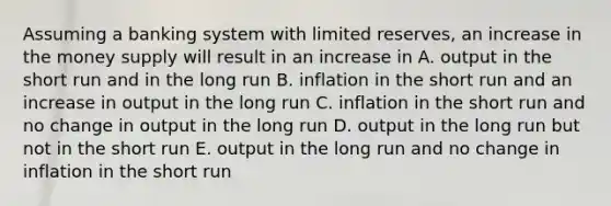 Assuming a banking system with limited reserves, an increase in the money supply will result in an increase in A. output in the short run and in the long run B. inflation in the short run and an increase in output in the long run C. inflation in the short run and no change in output in the long run D. output in the long run but not in the short run E. output in the long run and no change in inflation in the short run