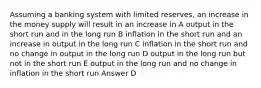 Assuming a banking system with limited reserves, an increase in the money supply will result in an increase in A output in the short run and in the long run B inflation in the short run and an increase in output in the long run C inflation in the short run and no change in output in the long run D output in the long run but not in the short run E output in the long run and no change in inflation in the short run Answer D