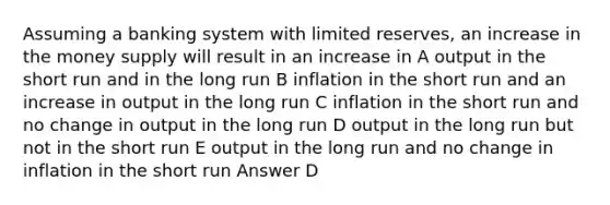 Assuming a banking system with limited reserves, an increase in the money supply will result in an increase in A output in the short run and in the long run B inflation in the short run and an increase in output in the long run C inflation in the short run and no change in output in the long run D output in the long run but not in the short run E output in the long run and no change in inflation in the short run Answer D