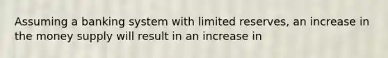 Assuming a banking system with limited reserves, an increase in the money supply will result in an increase in