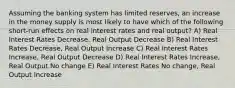 Assuming the banking system has limited reserves, an increase in the money supply is most likely to have which of the following short-run effects on real interest rates and real output? A) Real Interest Rates Decrease, Real Output Decrease B) Real Interest Rates Decrease, Real Output Increase C) Real Interest Rates Increase, Real Output Decrease D) Real Interest Rates Increase, Real Output No change E) Real Interest Rates No change, Real Output Increase