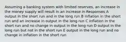 Assuming a banking system with limited reserves, an increase in the money supply will result in an increase in Responses A output in the short run and in the long run B inflation in the short run and an increase in output in the long run C inflation in the short run and no change in output in the long run D output in the long run but not in the short run E output in the long run and no change in inflation in the short run