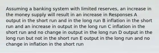 Assuming a banking system with limited reserves, an increase in the money supply will result in an increase in Responses A output in the short run and in the long run B inflation in the short run and an increase in output in the long run C inflation in the short run and no change in output in the long run D output in the long run but not in the short run E output in the long run and no change in inflation in the short run