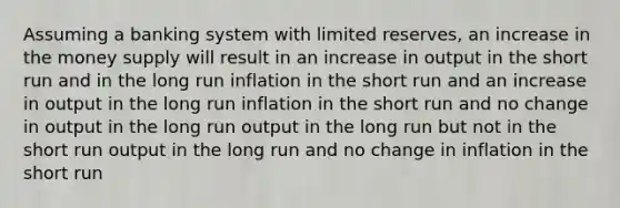 Assuming a banking system with limited reserves, an increase in the money supply will result in an increase in output in the short run and in the long run inflation in the short run and an increase in output in the long run inflation in the short run and no change in output in the long run output in the long run but not in the short run output in the long run and no change in inflation in the short run