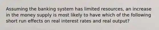 Assuming the banking system has limited resources, an increase in the money supply is most likely to have which of the following short run effects on real interest rates and real output?