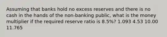 Assuming that banks hold no excess reserves and there is no cash in the hands of the non-banking public, what is the money multiplier if the required reserve ratio is 8.5%? 1.093 4.53 10.00 11.765