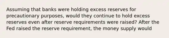 Assuming that banks were holding excess reserves for precautionary​ purposes, would they continue to hold excess reserves even after reserve requirements were​ raised? After the Fed raised the reserve​ requirement, the money supply would