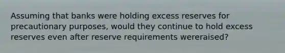 Assuming that banks were holding excess reserves for precautionary​ purposes, would they continue to hold excess reserves even after reserve requirements were​raised?