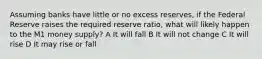 Assuming banks have little or no excess reserves, if the Federal Reserve raises the required reserve ratio, what will likely happen to the M1 money supply? A It will fall B It will not change C It will rise D It may rise or fall