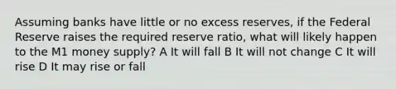 Assuming banks have little or no excess reserves, if the Federal Reserve raises the required reserve ratio, what will likely happen to the M1 money supply? A It will fall B It will not change C It will rise D It may rise or fall