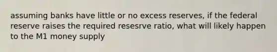 assuming banks have little or no excess reserves, if the federal reserve raises the required resesrve ratio, what will likely happen to the M1 money supply