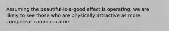 Assuming the beautiful-is-a-good effect is operating, we are likely to see those who are physically attractive as more competent communicators