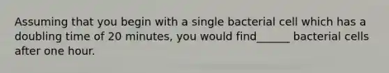 Assuming that you begin with a single bacterial cell which has a doubling time of 20 minutes, you would find______ bacterial cells after one hour.