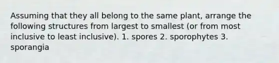 Assuming that they all belong to the same plant, arrange the following structures from largest to smallest (or from most inclusive to least inclusive). 1. spores 2. sporophytes 3. sporangia