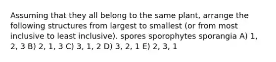 Assuming that they all belong to the same plant, arrange the following structures from largest to smallest (or from most inclusive to least inclusive). spores sporophytes sporangia A) 1, 2, 3 B) 2, 1, 3 C) 3, 1, 2 D) 3, 2, 1 E) 2, 3, 1