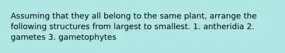 Assuming that they all belong to the same plant, arrange the following structures from largest to smallest. 1. antheridia 2. gametes 3. gametophytes