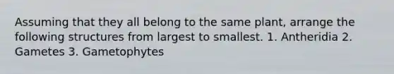 Assuming that they all belong to the same plant, arrange the following structures from largest to smallest. 1. Antheridia 2. Gametes 3. Gametophytes