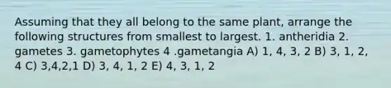 Assuming that they all belong to the same plant, arrange the following structures from smallest to largest. 1. antheridia 2. gametes 3. gametophytes 4 .gametangia A) 1, 4, 3, 2 B) 3, 1, 2, 4 C) 3,4,2,1 D) 3, 4, 1, 2 E) 4, 3, 1, 2