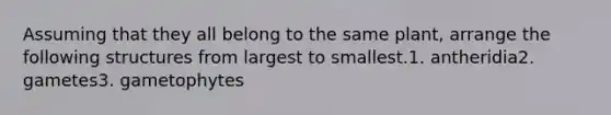 Assuming that they all belong to the same plant, arrange the following structures from largest to smallest.1. antheridia2. gametes3. gametophytes