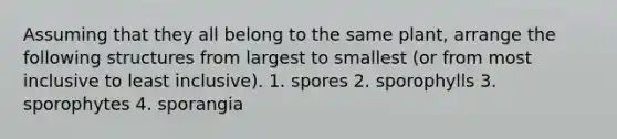 Assuming that they all belong to the same plant, arrange the following structures from largest to smallest (or from most inclusive to least inclusive). 1. spores 2. sporophylls 3. sporophytes 4. sporangia