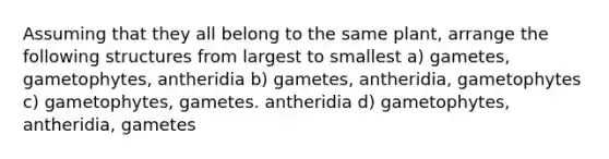 Assuming that they all belong to the same plant, arrange the following structures from largest to smallest a) gametes, gametophytes, antheridia b) gametes, antheridia, gametophytes c) gametophytes, gametes. antheridia d) gametophytes, antheridia, gametes