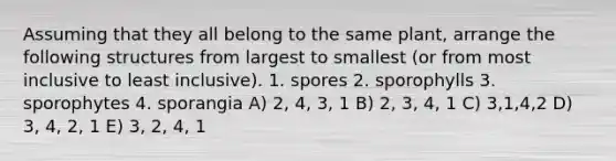 Assuming that they all belong to the same plant, arrange the following structures from largest to smallest (or from most inclusive to least inclusive). 1. spores 2. sporophylls 3. sporophytes 4. sporangia A) 2, 4, 3, 1 B) 2, 3, 4, 1 C) 3,1,4,2 D) 3, 4, 2, 1 E) 3, 2, 4, 1