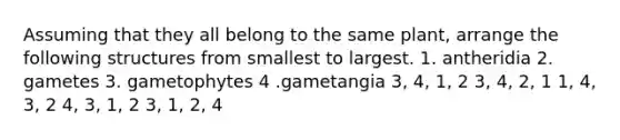 Assuming that they all belong to the same plant, arrange the following structures from smallest to largest. 1. antheridia 2. gametes 3. gametophytes 4 .gametangia 3, 4, 1, 2 3, 4, 2, 1 1, 4, 3, 2 4, 3, 1, 2 3, 1, 2, 4