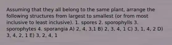 Assuming that they all belong to the same plant, arrange the following structures from largest to smallest (or from most inclusive to least inclusive). 1. spores 2. sporophylls 3. sporophytes 4. sporangia A) 2, 4, 3,1 B) 2, 3, 4, 1 C) 3, 1, 4, 2 D) 3, 4, 2, 1 E) 3, 2, 4, 1