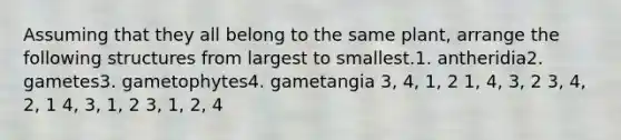 Assuming that they all belong to the same plant, arrange the following structures from largest to smallest.1. antheridia2. gametes3. gametophytes4. gametangia 3, 4, 1, 2 1, 4, 3, 2 3, 4, 2, 1 4, 3, 1, 2 3, 1, 2, 4