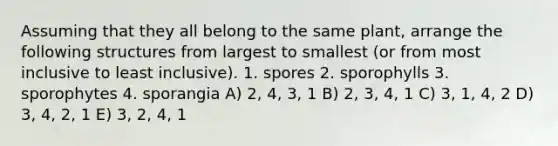 Assuming that they all belong to the same plant, arrange the following structures from largest to smallest (or from most inclusive to least inclusive). 1. spores 2. sporophylls 3. sporophytes 4. sporangia A) 2, 4, 3, 1 B) 2, 3, 4, 1 C) 3, 1, 4, 2 D) 3, 4, 2, 1 E) 3, 2, 4, 1