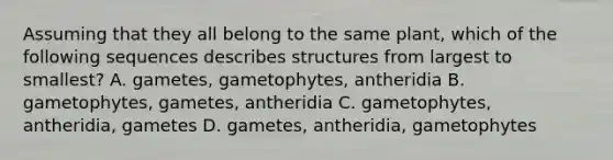 Assuming that they all belong to the same plant, which of the following sequences describes structures from largest to smallest? A. gametes, gametophytes, antheridia B. gametophytes, gametes, antheridia C. gametophytes, antheridia, gametes D. gametes, antheridia, gametophytes