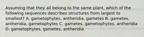 Assuming that they all belong to the same plant, which of the following sequences describes structures from largest to smallest? A. gametophytes, antheridia, gametes B. gametes, antheridia, gametophytes C. gametes, gametophytes, antheridia D. gametophytes, gametes, antheridia