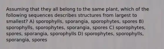 Assuming that they all belong to the same plant, which of the following sequences describes structures from largest to smallest? A) sporophylls, sporangia, sporophytes, spores B) sporophylls, sporophytes, sporangia, spores C) sporophytes, spores, sporangia, sporophylls D) sporophytes, sporophylls, sporangia, spores