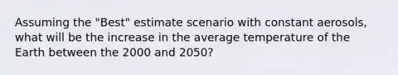 Assuming the "Best" estimate scenario with constant aerosols, what will be the increase in the average temperature of the Earth between the 2000 and 2050?