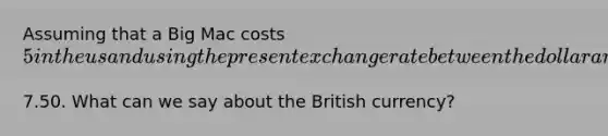 Assuming that a Big Mac costs​ 5 in the us and using the present exchange rate between the dollar and the british pound we see that the Big Mac in London costs the equivilant of​7.50. What can we say about the British​ currency?