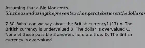 Assuming that a Big Mac costs​ 5 in the us and using the present exchange rate between the dollar and the british pound we see that the Big Mac in London costs the equivilant of​7.50. What can we say about the British​ currency? (17) A. The British currency is undervalued B. The dollar is overvalued C. None of these possible 3 answers here are true. D. The British currency is overvalued