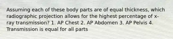 Assuming each of these body parts are of equal thickness, which radiographic projection allows for the highest percentage of x-ray transmission? 1. AP Chest 2. AP Abdomen 3. AP Pelvis 4. Transmission is equal for all parts