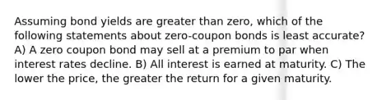 Assuming bond yields are greater than zero, which of the following statements about zero-coupon bonds is least accurate? A) A zero coupon bond may sell at a premium to par when interest rates decline. B) All interest is earned at maturity. C) The lower the price, the greater the return for a given maturity.