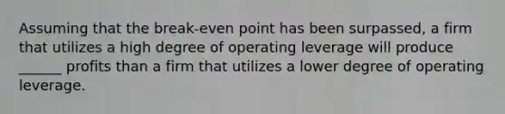 Assuming that the break-even point has been surpassed, a firm that utilizes a high degree of operating leverage will produce ______ profits than a firm that utilizes a lower degree of operating leverage.