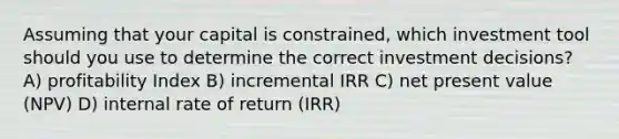 Assuming that your capital is constrained, which investment tool should you use to determine the correct investment decisions? A) profitability Index B) incremental IRR C) net present value (NPV) D) internal rate of return (IRR)