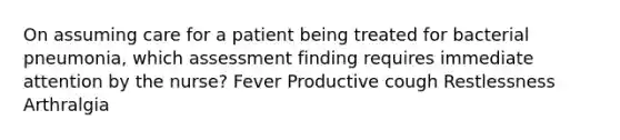 On assuming care for a patient being treated for bacterial pneumonia, which assessment finding requires immediate attention by the nurse? Fever Productive cough Restlessness Arthralgia