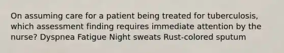 On assuming care for a patient being treated for tuberculosis, which assessment finding requires immediate attention by the nurse? Dyspnea Fatigue Night sweats Rust-colored sputum