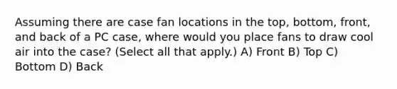 Assuming there are case fan locations in the top, bottom, front, and back of a PC case, where would you place fans to draw cool air into the case? (Select all that apply.) A) Front B) Top C) Bottom D) Back
